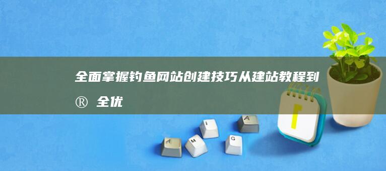 全面掌握钓鱼网站创建技巧：从建站教程到安全优化全解析