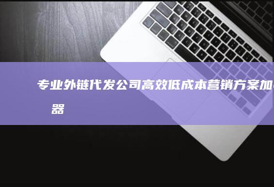 专业外链代发公司：高效低成本营销方案加速器